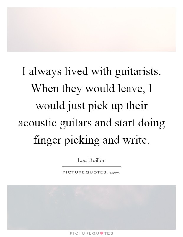 I always lived with guitarists. When they would leave, I would just pick up their acoustic guitars and start doing finger picking and write. Picture Quote #1