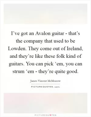 I’ve got an Avalon guitar - that’s the company that used to be Lowden. They come out of Ireland, and they’re like these folk kind of guitars. You can pick ‘em, you can strum ‘em - they’re quite good Picture Quote #1