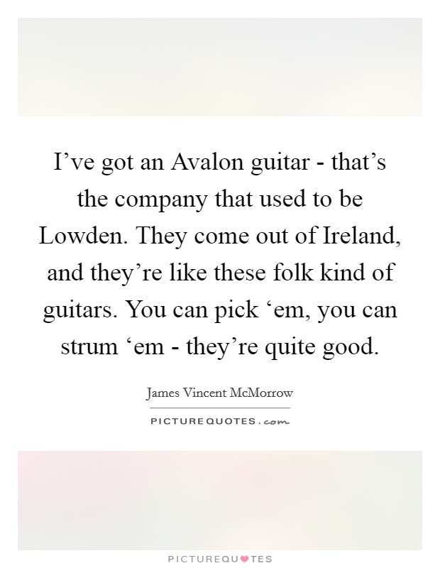 I've got an Avalon guitar - that's the company that used to be Lowden. They come out of Ireland, and they're like these folk kind of guitars. You can pick ‘em, you can strum ‘em - they're quite good. Picture Quote #1