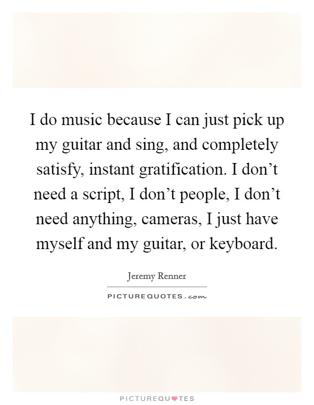 I do music because I can just pick up my guitar and sing, and completely satisfy, instant gratification. I don't need a script, I don't people, I don't need anything, cameras, I just have myself and my guitar, or keyboard. Picture Quote #1