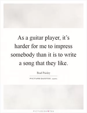 As a guitar player, it’s harder for me to impress somebody than it is to write a song that they like Picture Quote #1