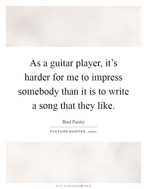 As a guitar player, it's harder for me to impress somebody than it is to write a song that they like. Picture Quote #1
