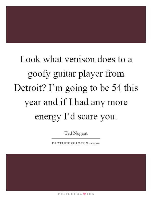 Look what venison does to a goofy guitar player from Detroit? I'm going to be 54 this year and if I had any more energy I'd scare you. Picture Quote #1