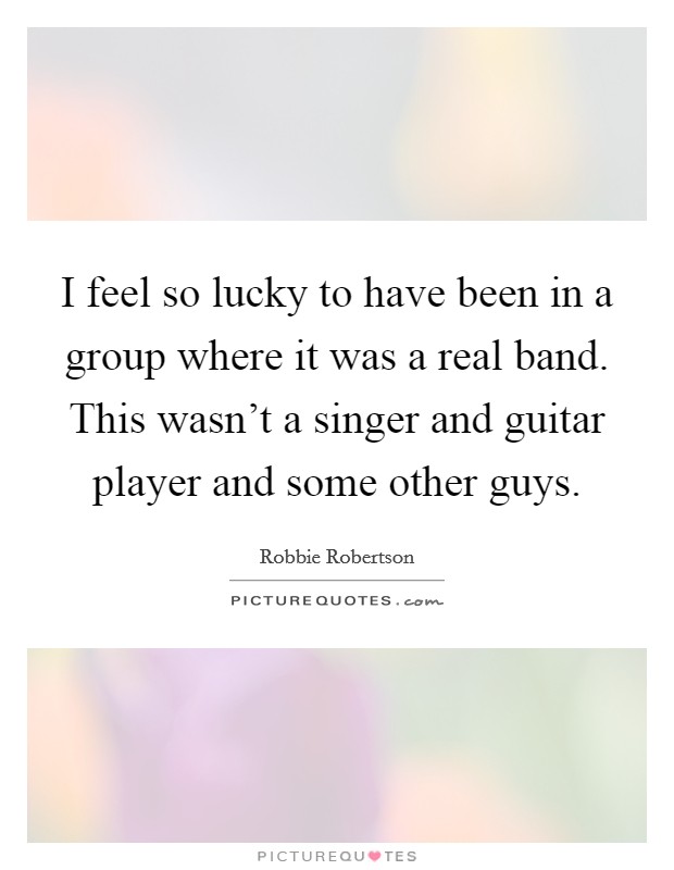 I feel so lucky to have been in a group where it was a real band. This wasn't a singer and guitar player and some other guys. Picture Quote #1