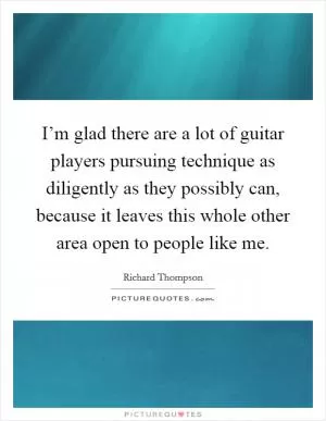I’m glad there are a lot of guitar players pursuing technique as diligently as they possibly can, because it leaves this whole other area open to people like me Picture Quote #1