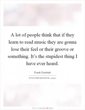 A lot of people think that if they learn to read music they are gonna lose their feel or their groove or something. It’s the stupidest thing I have ever heard Picture Quote #1