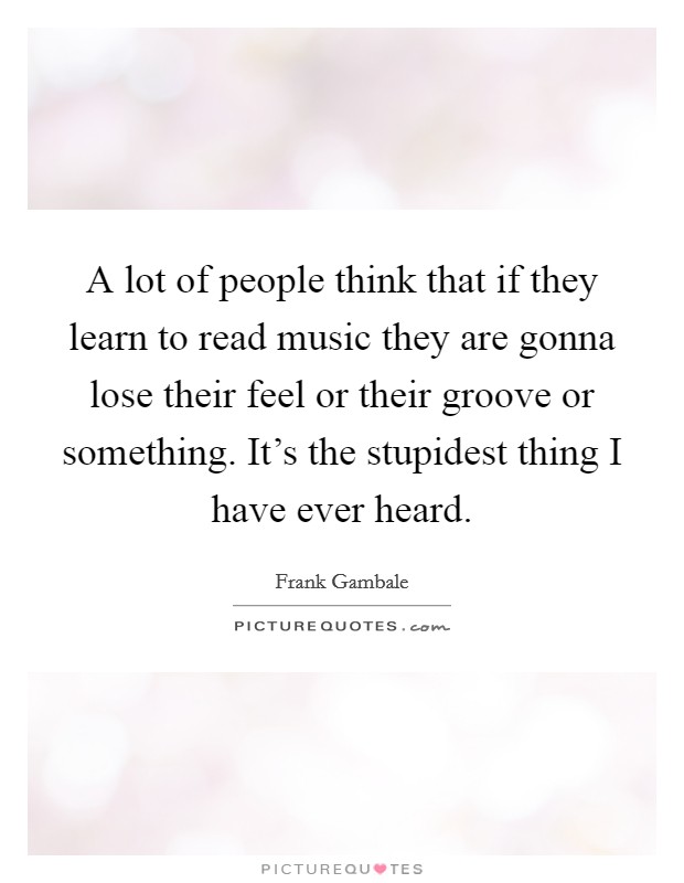 A lot of people think that if they learn to read music they are gonna lose their feel or their groove or something. It's the stupidest thing I have ever heard. Picture Quote #1