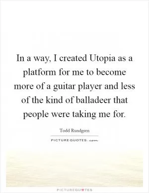 In a way, I created Utopia as a platform for me to become more of a guitar player and less of the kind of balladeer that people were taking me for Picture Quote #1