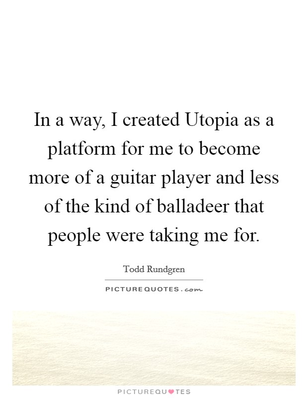 In a way, I created Utopia as a platform for me to become more of a guitar player and less of the kind of balladeer that people were taking me for. Picture Quote #1