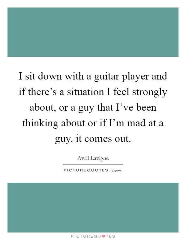I sit down with a guitar player and if there's a situation I feel strongly about, or a guy that I've been thinking about or if I'm mad at a guy, it comes out. Picture Quote #1