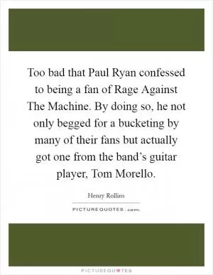 Too bad that Paul Ryan confessed to being a fan of Rage Against The Machine. By doing so, he not only begged for a bucketing by many of their fans but actually got one from the band’s guitar player, Tom Morello Picture Quote #1