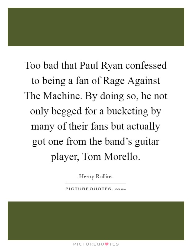 Too bad that Paul Ryan confessed to being a fan of Rage Against The Machine. By doing so, he not only begged for a bucketing by many of their fans but actually got one from the band's guitar player, Tom Morello. Picture Quote #1