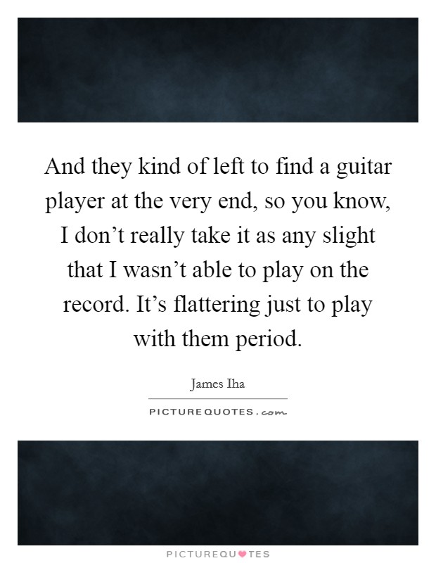 And they kind of left to find a guitar player at the very end, so you know, I don't really take it as any slight that I wasn't able to play on the record. It's flattering just to play with them period. Picture Quote #1