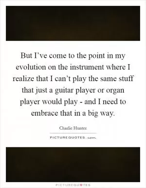 But I’ve come to the point in my evolution on the instrument where I realize that I can’t play the same stuff that just a guitar player or organ player would play - and I need to embrace that in a big way Picture Quote #1