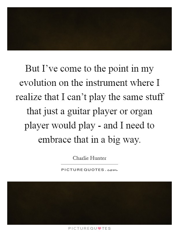 But I've come to the point in my evolution on the instrument where I realize that I can't play the same stuff that just a guitar player or organ player would play - and I need to embrace that in a big way. Picture Quote #1