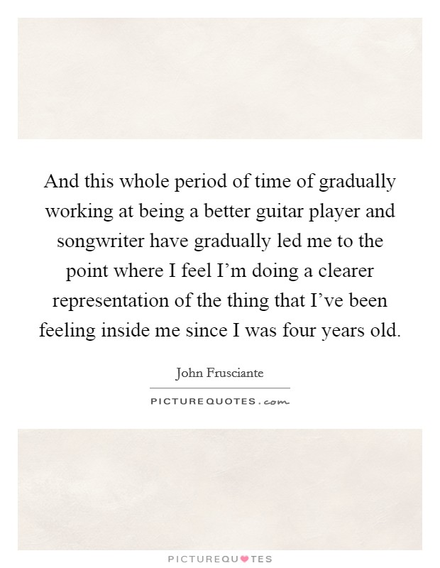 And this whole period of time of gradually working at being a better guitar player and songwriter have gradually led me to the point where I feel I'm doing a clearer representation of the thing that I've been feeling inside me since I was four years old. Picture Quote #1