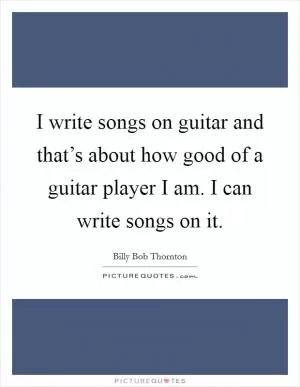 I write songs on guitar and that’s about how good of a guitar player I am. I can write songs on it Picture Quote #1