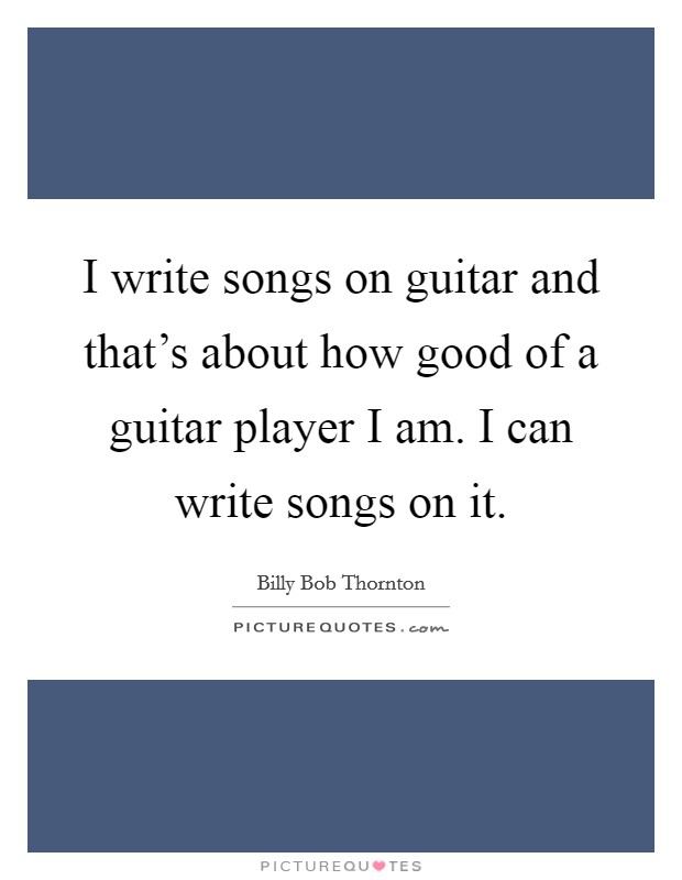 I write songs on guitar and that's about how good of a guitar player I am. I can write songs on it. Picture Quote #1