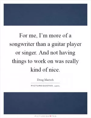 For me, I’m more of a songwriter than a guitar player or singer. And not having things to work on was really kind of nice Picture Quote #1