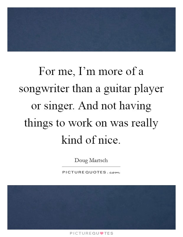 For me, I'm more of a songwriter than a guitar player or singer. And not having things to work on was really kind of nice. Picture Quote #1