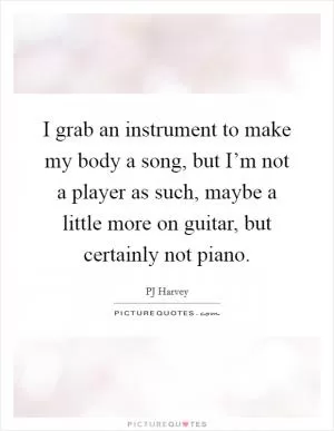 I grab an instrument to make my body a song, but I’m not a player as such, maybe a little more on guitar, but certainly not piano Picture Quote #1