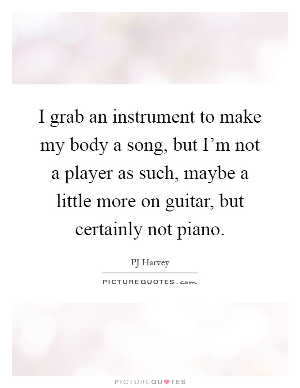 I grab an instrument to make my body a song, but I'm not a player as such, maybe a little more on guitar, but certainly not piano. Picture Quote #1