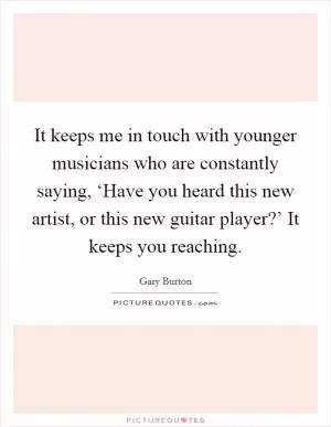 It keeps me in touch with younger musicians who are constantly saying, ‘Have you heard this new artist, or this new guitar player?’ It keeps you reaching Picture Quote #1