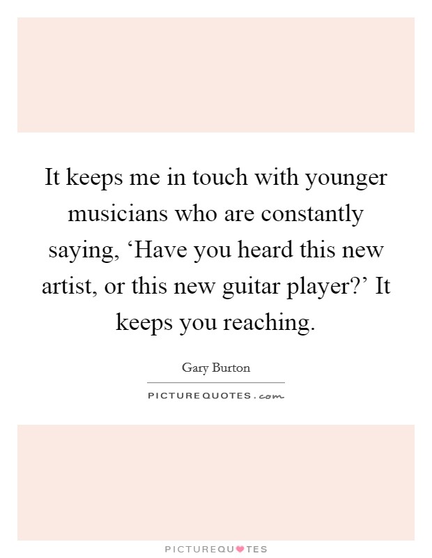 It keeps me in touch with younger musicians who are constantly saying, ‘Have you heard this new artist, or this new guitar player?' It keeps you reaching. Picture Quote #1