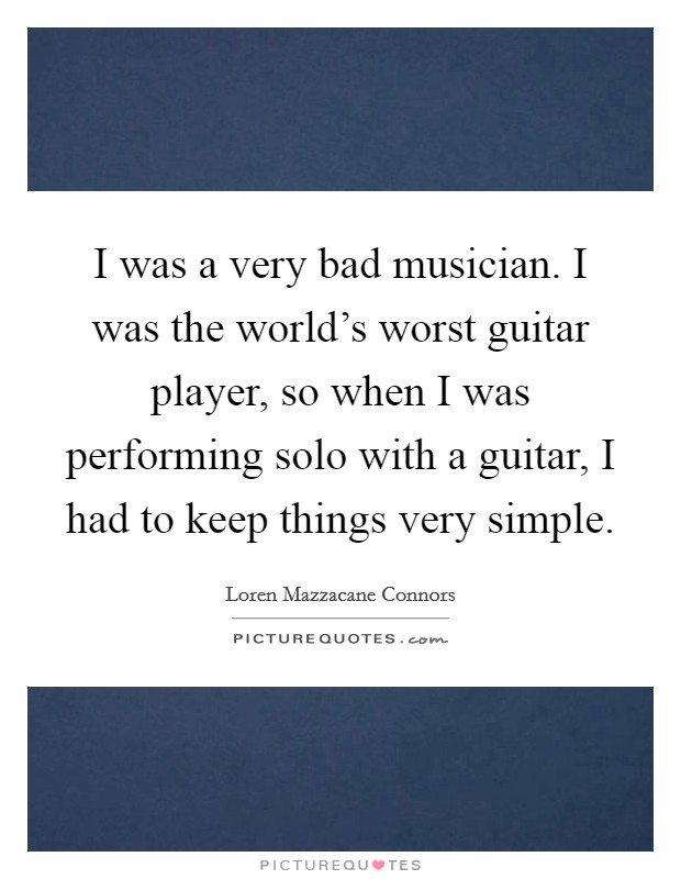 I was a very bad musician. I was the world's worst guitar player, so when I was performing solo with a guitar, I had to keep things very simple. Picture Quote #1