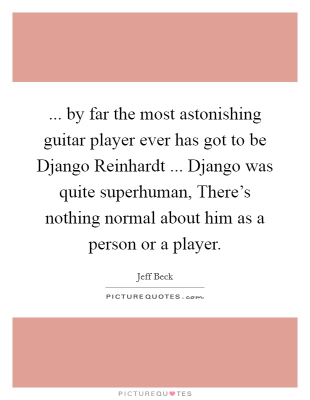... by far the most astonishing guitar player ever has got to be Django Reinhardt ... Django was quite superhuman, There's nothing normal about him as a person or a player. Picture Quote #1