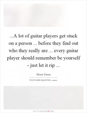 ...A lot of guitar players get stuck on a person ... before they find out who they really are ... every guitar player should remember be yourself - just let it rip  Picture Quote #1