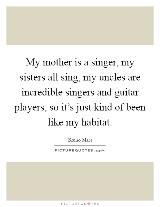 My mother is a singer, my sisters all sing, my uncles are incredible singers and guitar players, so it's just kind of been like my habitat. Picture Quote #1