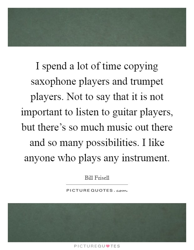 I spend a lot of time copying saxophone players and trumpet players. Not to say that it is not important to listen to guitar players, but there's so much music out there and so many possibilities. I like anyone who plays any instrument. Picture Quote #1