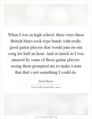 When I was in high school, there were these British blues-rock-type bands with really good guitar players that would jam on one song for half an hour. And as much as I was amazed by some of those guitar players, seeing them prompted me to make a note that that’s not something I could do Picture Quote #1