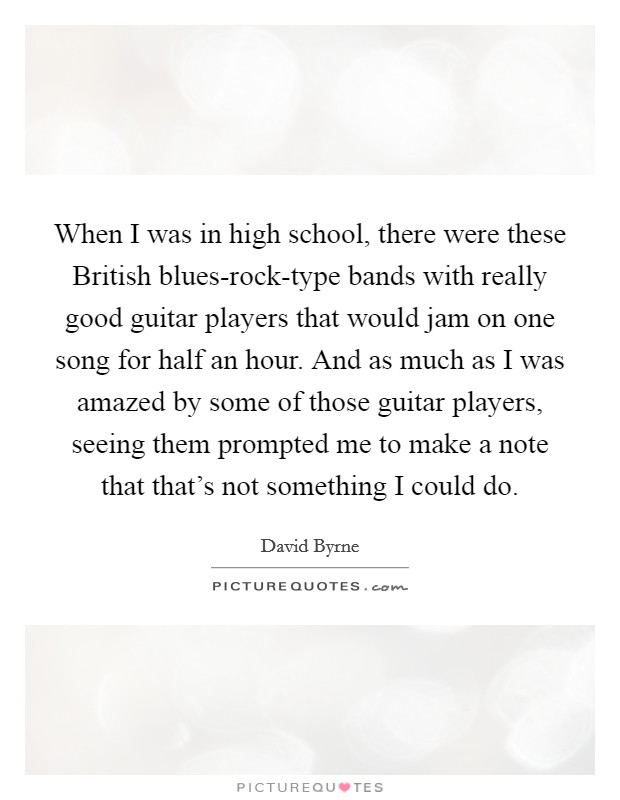 When I was in high school, there were these British blues-rock-type bands with really good guitar players that would jam on one song for half an hour. And as much as I was amazed by some of those guitar players, seeing them prompted me to make a note that that's not something I could do. Picture Quote #1
