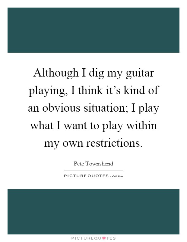 Although I dig my guitar playing, I think it's kind of an obvious situation; I play what I want to play within my own restrictions. Picture Quote #1