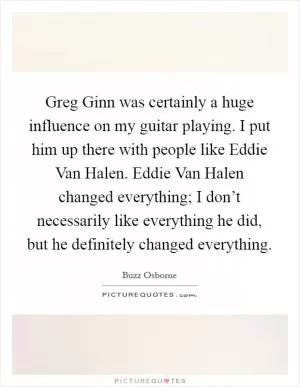 Greg Ginn was certainly a huge influence on my guitar playing. I put him up there with people like Eddie Van Halen. Eddie Van Halen changed everything; I don’t necessarily like everything he did, but he definitely changed everything Picture Quote #1