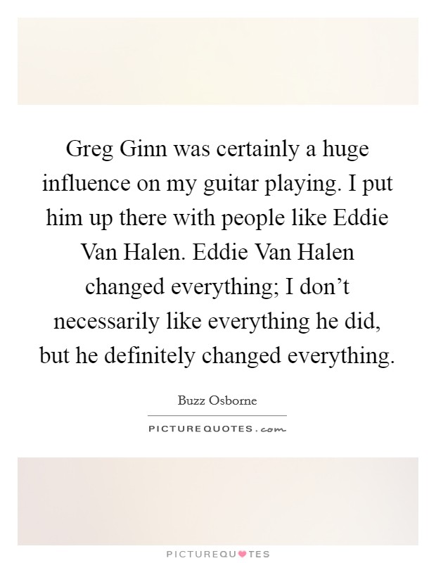 Greg Ginn was certainly a huge influence on my guitar playing. I put him up there with people like Eddie Van Halen. Eddie Van Halen changed everything; I don't necessarily like everything he did, but he definitely changed everything. Picture Quote #1