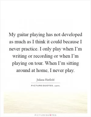My guitar playing has not developed as much as I think it could because I never practice. I only play when I’m writing or recording or when I’m playing on tour. When I’m sitting around at home, I never play Picture Quote #1