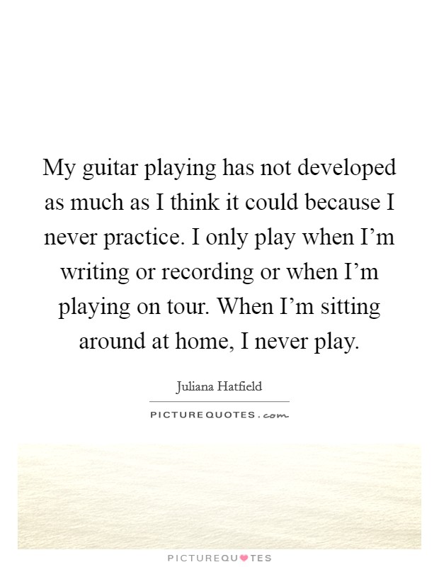 My guitar playing has not developed as much as I think it could because I never practice. I only play when I'm writing or recording or when I'm playing on tour. When I'm sitting around at home, I never play. Picture Quote #1