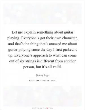 Let me explain something about guitar playing. Everyone’s got their own character, and that’s the thing that’s amazed me about guitar playing since the day I first picked it up. Everyone’s approach to what can come out of six strings is different from another person, but it’s all valid Picture Quote #1