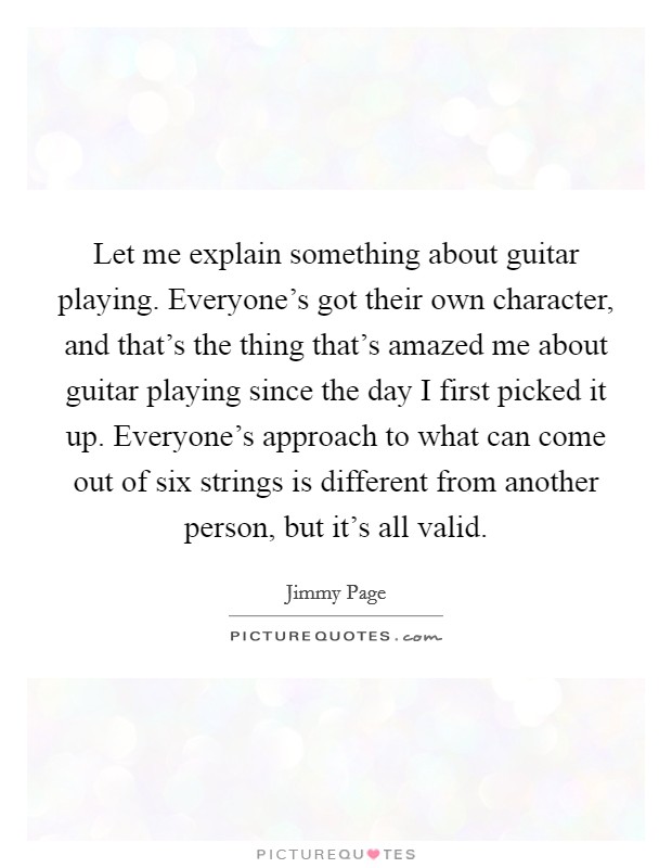 Let me explain something about guitar playing. Everyone's got their own character, and that's the thing that's amazed me about guitar playing since the day I first picked it up. Everyone's approach to what can come out of six strings is different from another person, but it's all valid. Picture Quote #1