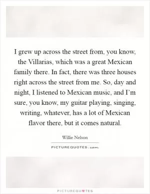 I grew up across the street from, you know, the Villarias, which was a great Mexican family there. In fact, there was three houses right across the street from me. So, day and night, I listened to Mexican music, and I’m sure, you know, my guitar playing, singing, writing, whatever, has a lot of Mexican flavor there, but it comes natural Picture Quote #1