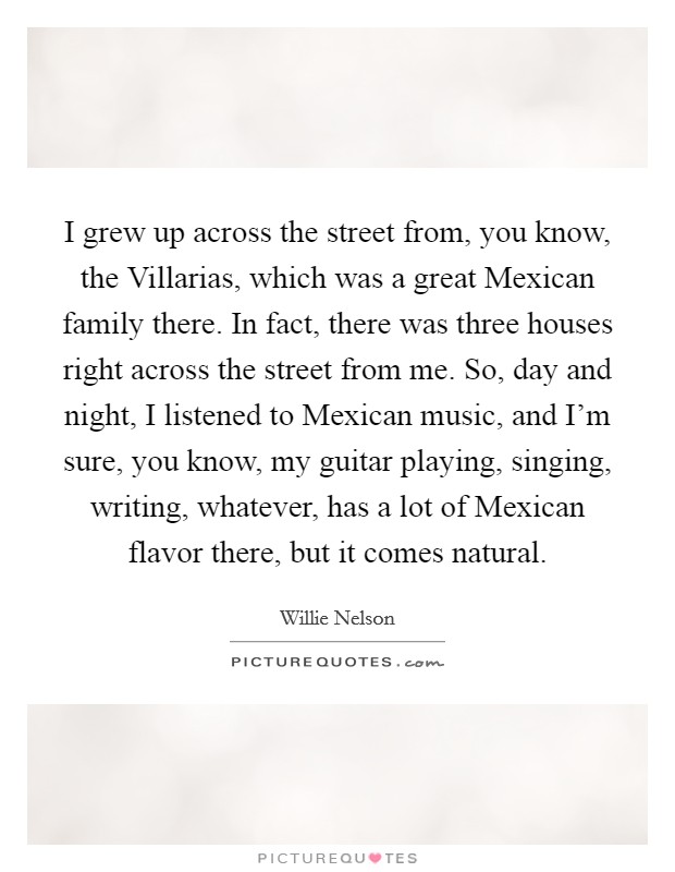 I grew up across the street from, you know, the Villarias, which was a great Mexican family there. In fact, there was three houses right across the street from me. So, day and night, I listened to Mexican music, and I'm sure, you know, my guitar playing, singing, writing, whatever, has a lot of Mexican flavor there, but it comes natural. Picture Quote #1