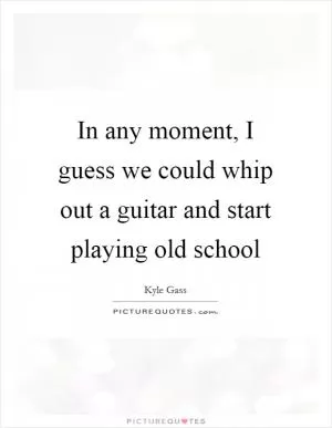 In any moment, I guess we could whip out a guitar and start playing old school Picture Quote #1