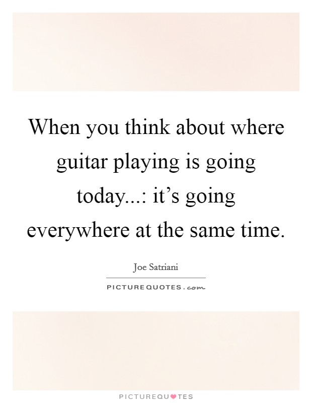 When you think about where guitar playing is going today...: it's going everywhere at the same time. Picture Quote #1
