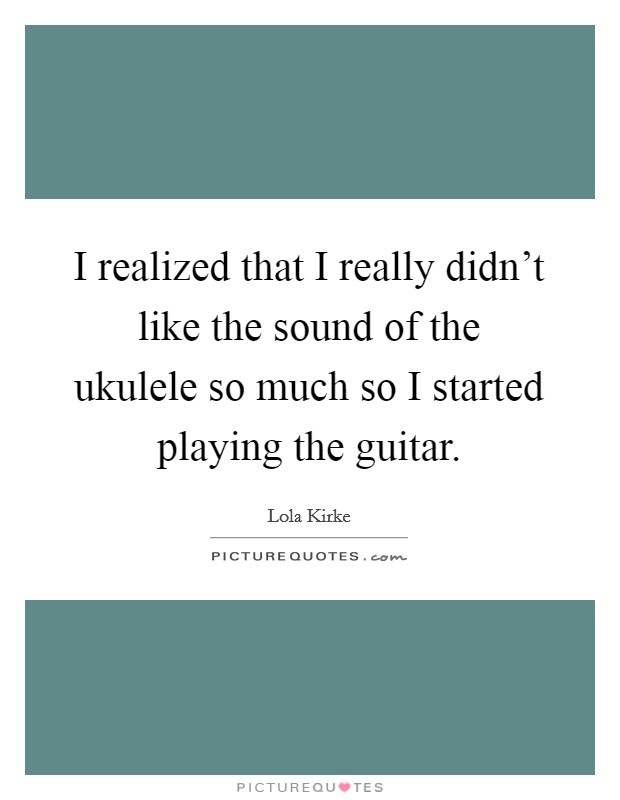 I realized that I really didn't like the sound of the ukulele so much so I started playing the guitar. Picture Quote #1