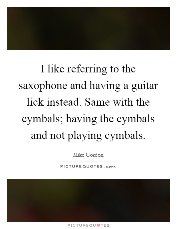 I like referring to the saxophone and having a guitar lick instead. Same with the cymbals; having the cymbals and not playing cymbals. Picture Quote #1