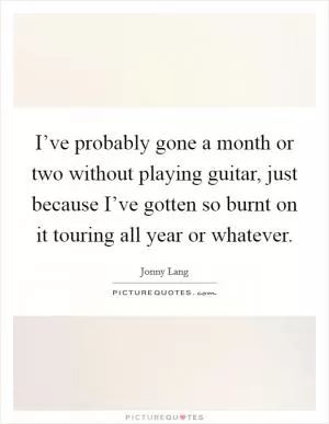 I’ve probably gone a month or two without playing guitar, just because I’ve gotten so burnt on it touring all year or whatever Picture Quote #1