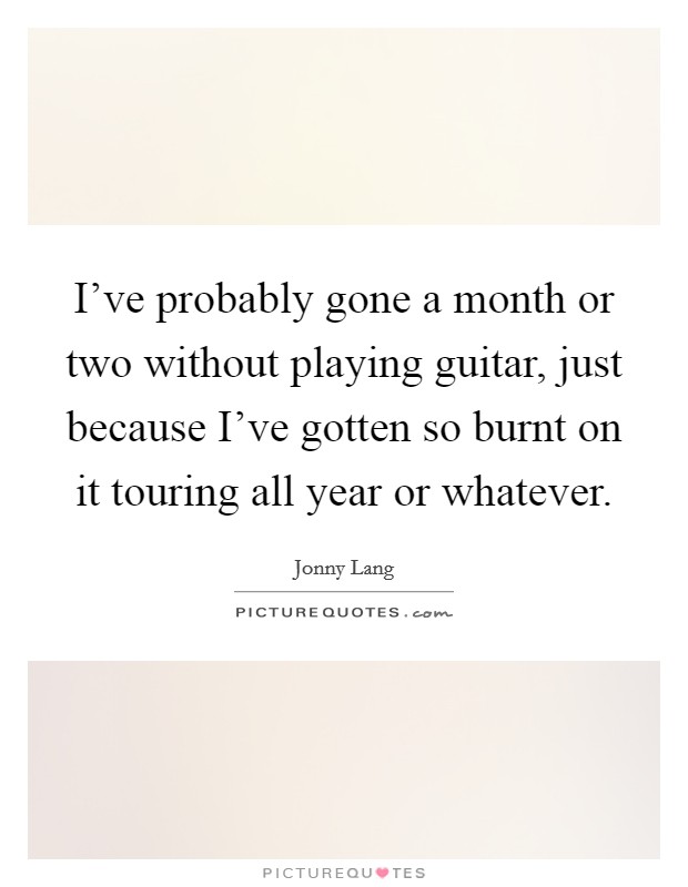 I've probably gone a month or two without playing guitar, just because I've gotten so burnt on it touring all year or whatever. Picture Quote #1